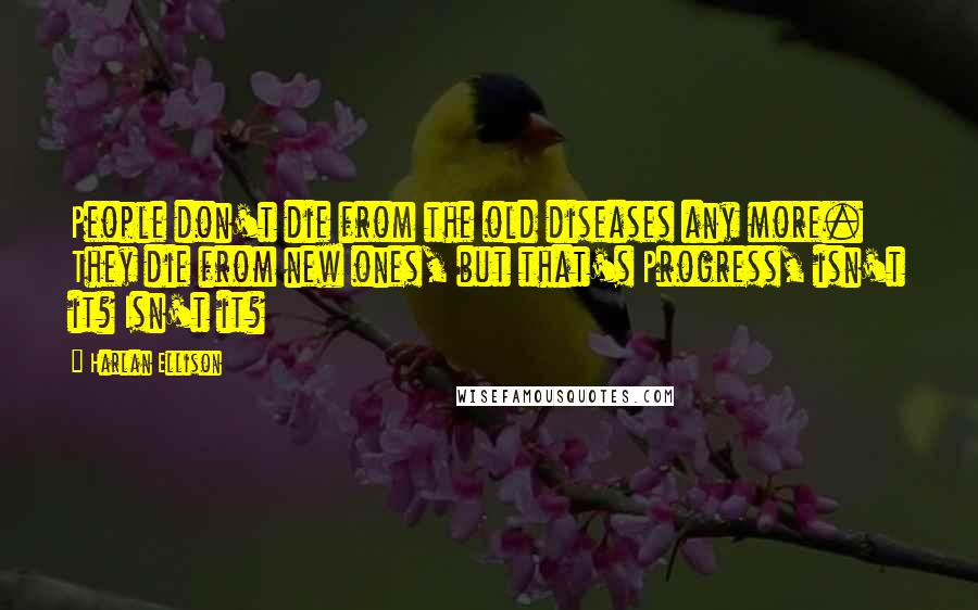 Harlan Ellison Quotes: People don't die from the old diseases any more. They die from new ones, but that's Progress, isn't it? Isn't it?