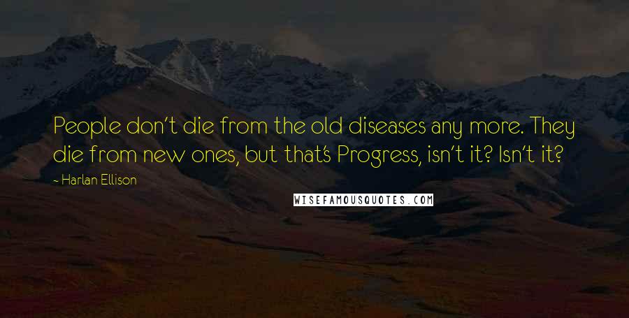 Harlan Ellison Quotes: People don't die from the old diseases any more. They die from new ones, but that's Progress, isn't it? Isn't it?