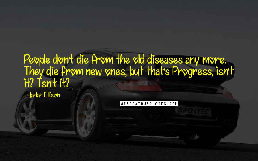 Harlan Ellison Quotes: People don't die from the old diseases any more. They die from new ones, but that's Progress, isn't it? Isn't it?