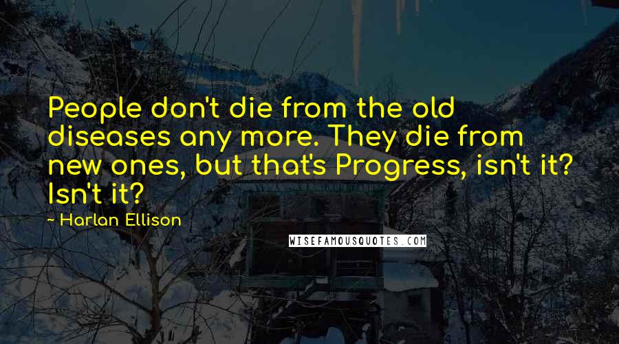 Harlan Ellison Quotes: People don't die from the old diseases any more. They die from new ones, but that's Progress, isn't it? Isn't it?