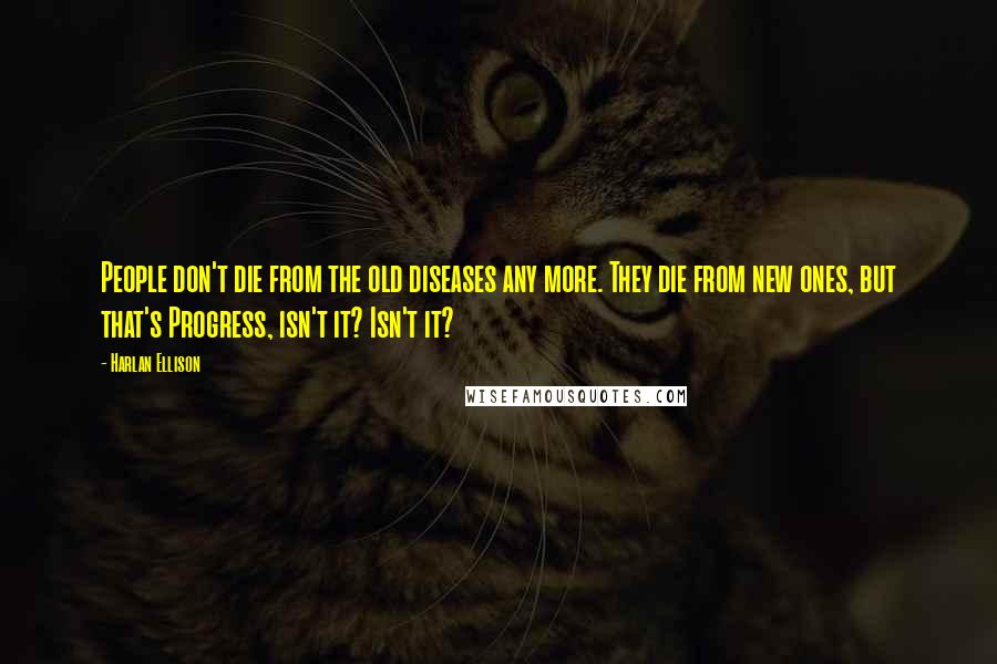 Harlan Ellison Quotes: People don't die from the old diseases any more. They die from new ones, but that's Progress, isn't it? Isn't it?