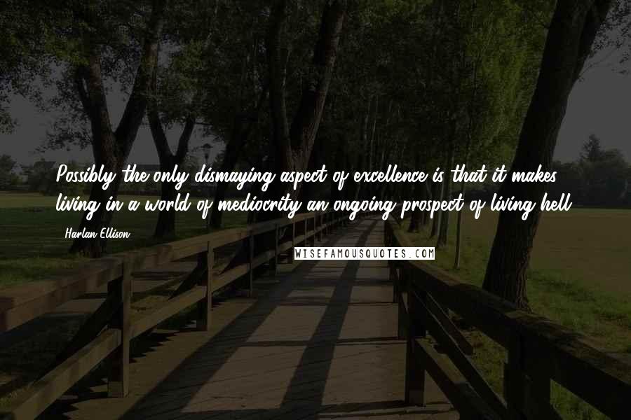 Harlan Ellison Quotes: Possibly the only dismaying aspect of excellence is that it makes living in a world of mediocrity an ongoing prospect of living hell.