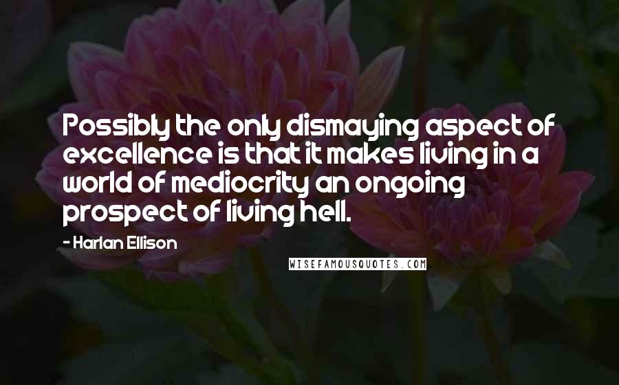Harlan Ellison Quotes: Possibly the only dismaying aspect of excellence is that it makes living in a world of mediocrity an ongoing prospect of living hell.