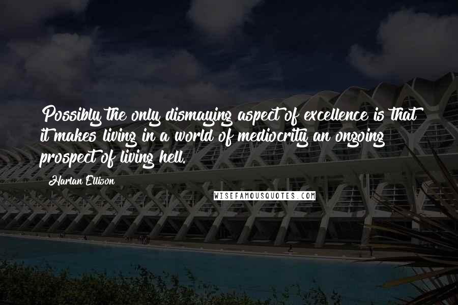 Harlan Ellison Quotes: Possibly the only dismaying aspect of excellence is that it makes living in a world of mediocrity an ongoing prospect of living hell.