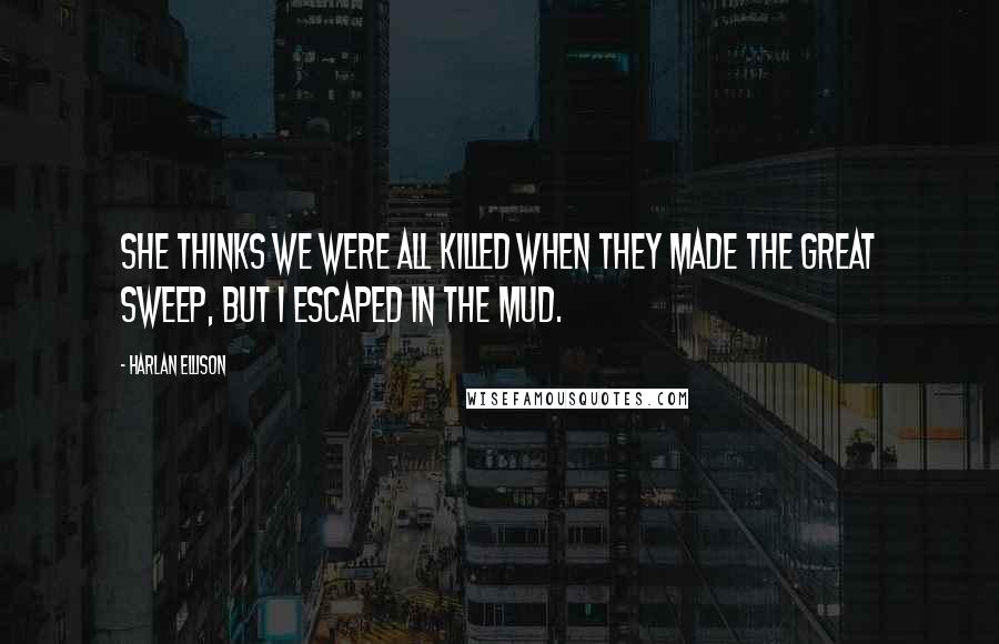 Harlan Ellison Quotes: She thinks we were all killed when they made the Great Sweep, but I escaped in the mud.