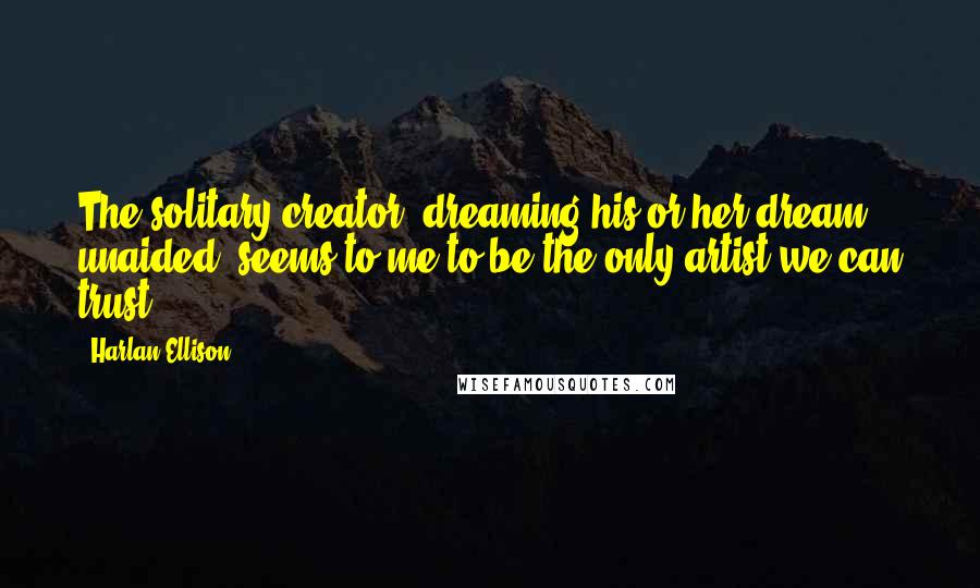 Harlan Ellison Quotes: The solitary creator, dreaming his or her dream, unaided, seems to me to be the only artist we can trust.