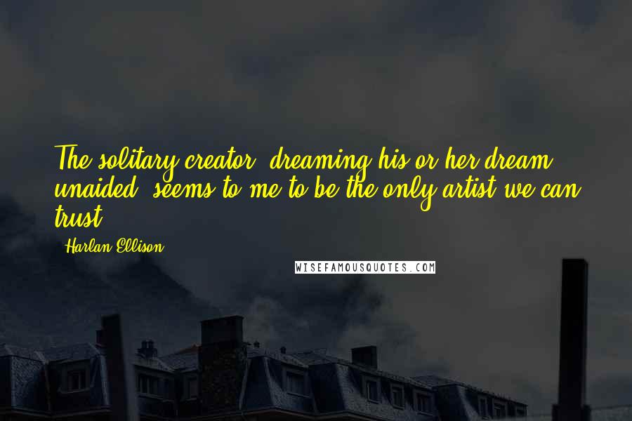 Harlan Ellison Quotes: The solitary creator, dreaming his or her dream, unaided, seems to me to be the only artist we can trust.