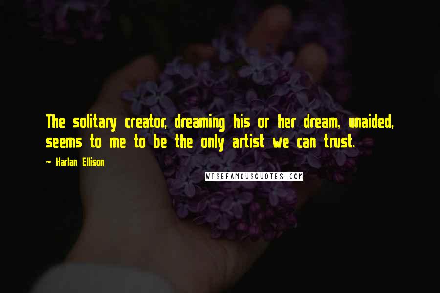 Harlan Ellison Quotes: The solitary creator, dreaming his or her dream, unaided, seems to me to be the only artist we can trust.