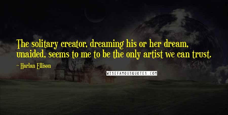 Harlan Ellison Quotes: The solitary creator, dreaming his or her dream, unaided, seems to me to be the only artist we can trust.