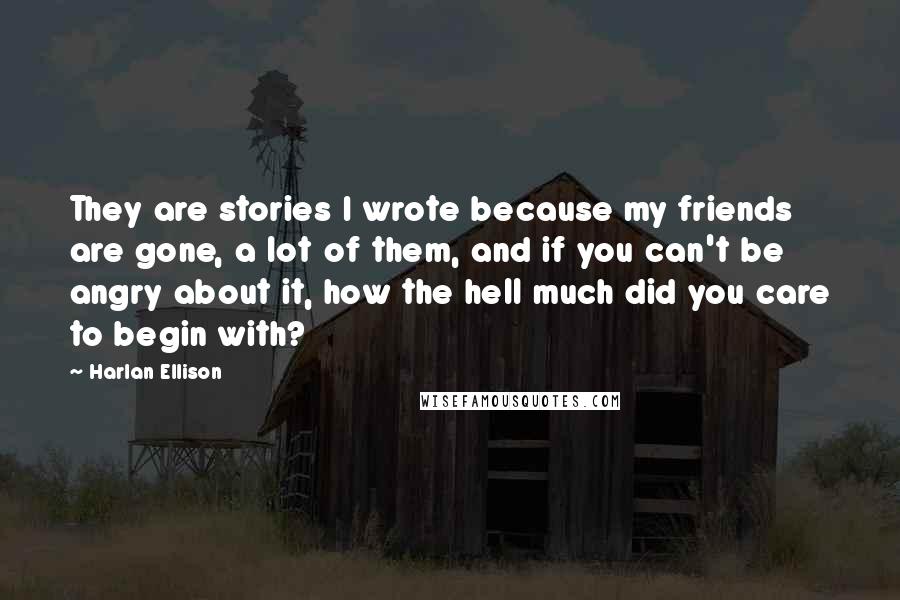 Harlan Ellison Quotes: They are stories I wrote because my friends are gone, a lot of them, and if you can't be angry about it, how the hell much did you care to begin with?