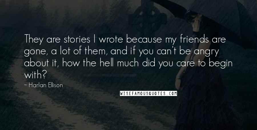 Harlan Ellison Quotes: They are stories I wrote because my friends are gone, a lot of them, and if you can't be angry about it, how the hell much did you care to begin with?