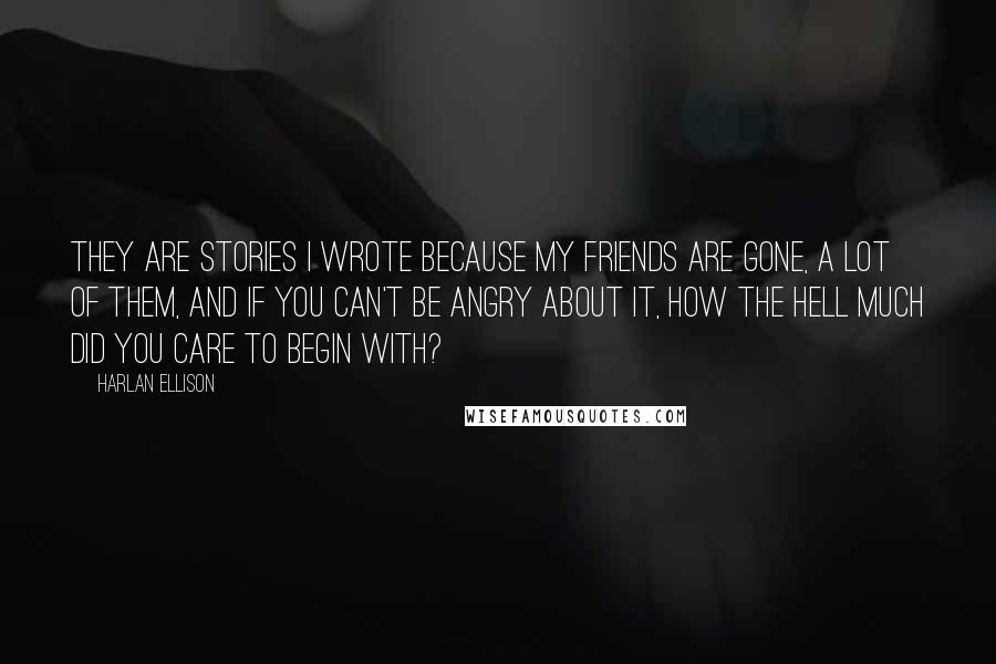 Harlan Ellison Quotes: They are stories I wrote because my friends are gone, a lot of them, and if you can't be angry about it, how the hell much did you care to begin with?