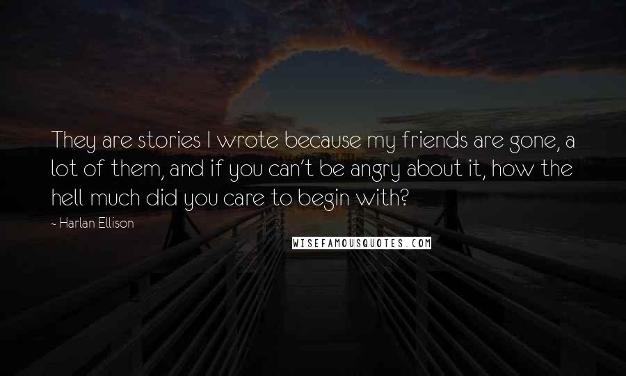 Harlan Ellison Quotes: They are stories I wrote because my friends are gone, a lot of them, and if you can't be angry about it, how the hell much did you care to begin with?