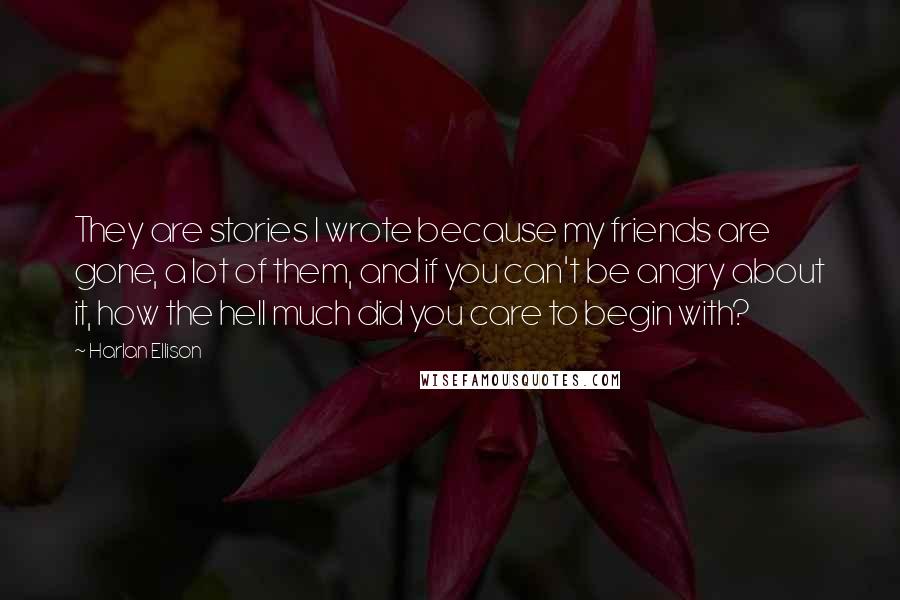 Harlan Ellison Quotes: They are stories I wrote because my friends are gone, a lot of them, and if you can't be angry about it, how the hell much did you care to begin with?