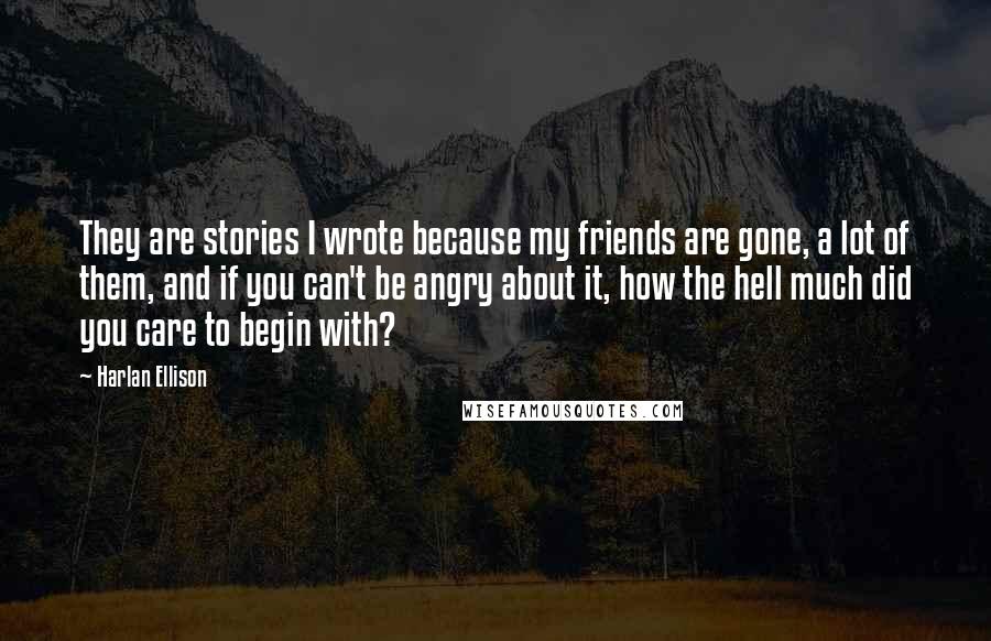 Harlan Ellison Quotes: They are stories I wrote because my friends are gone, a lot of them, and if you can't be angry about it, how the hell much did you care to begin with?