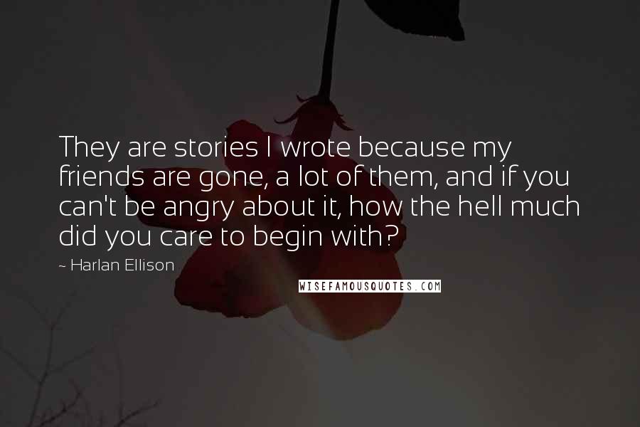 Harlan Ellison Quotes: They are stories I wrote because my friends are gone, a lot of them, and if you can't be angry about it, how the hell much did you care to begin with?