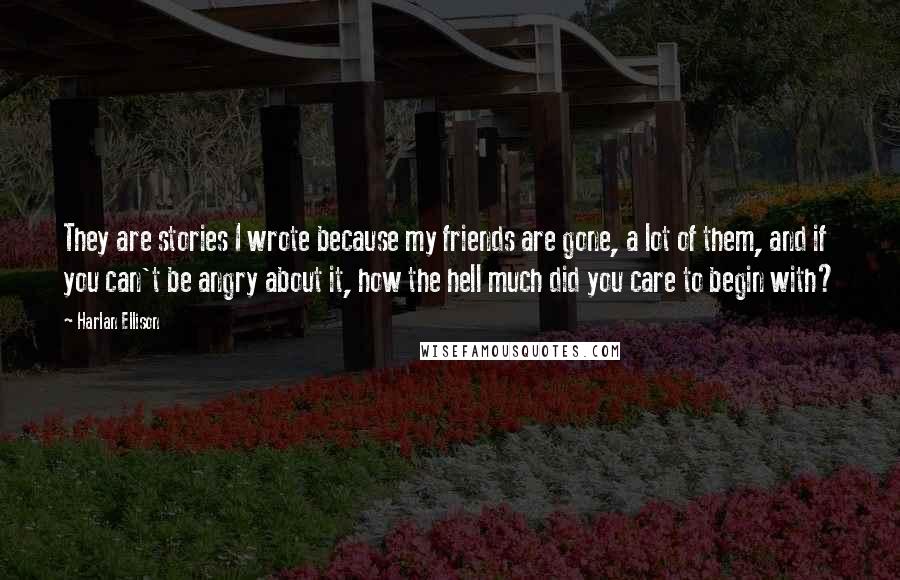 Harlan Ellison Quotes: They are stories I wrote because my friends are gone, a lot of them, and if you can't be angry about it, how the hell much did you care to begin with?