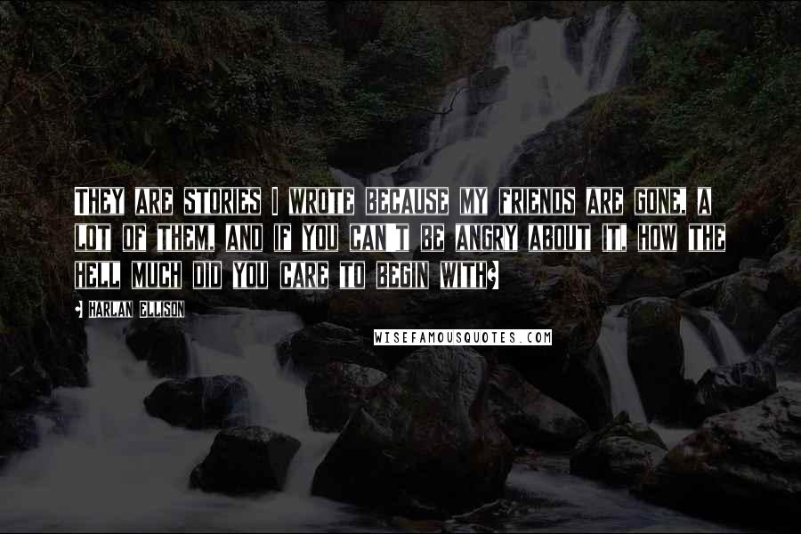 Harlan Ellison Quotes: They are stories I wrote because my friends are gone, a lot of them, and if you can't be angry about it, how the hell much did you care to begin with?