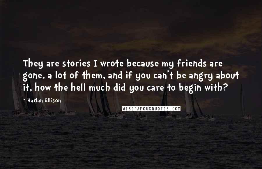 Harlan Ellison Quotes: They are stories I wrote because my friends are gone, a lot of them, and if you can't be angry about it, how the hell much did you care to begin with?