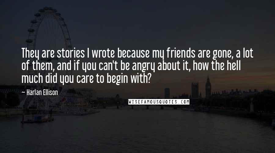 Harlan Ellison Quotes: They are stories I wrote because my friends are gone, a lot of them, and if you can't be angry about it, how the hell much did you care to begin with?