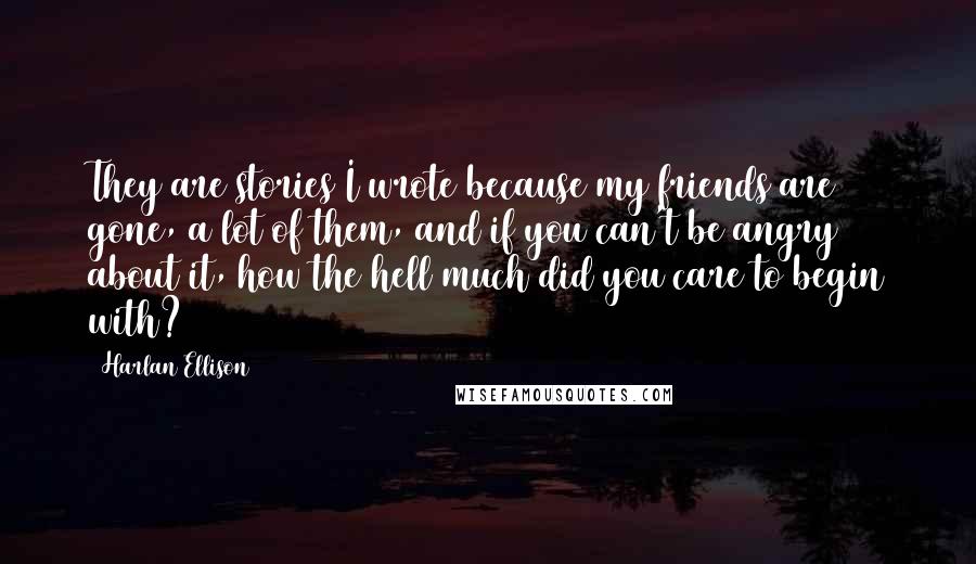 Harlan Ellison Quotes: They are stories I wrote because my friends are gone, a lot of them, and if you can't be angry about it, how the hell much did you care to begin with?