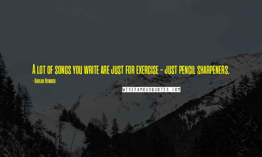 Harlan Howard Quotes: A lot of songs you write are just for exercise - just pencil sharpeners.
