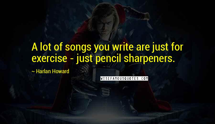 Harlan Howard Quotes: A lot of songs you write are just for exercise - just pencil sharpeners.