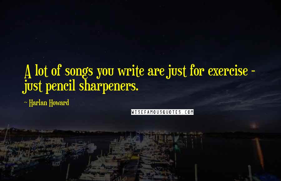 Harlan Howard Quotes: A lot of songs you write are just for exercise - just pencil sharpeners.