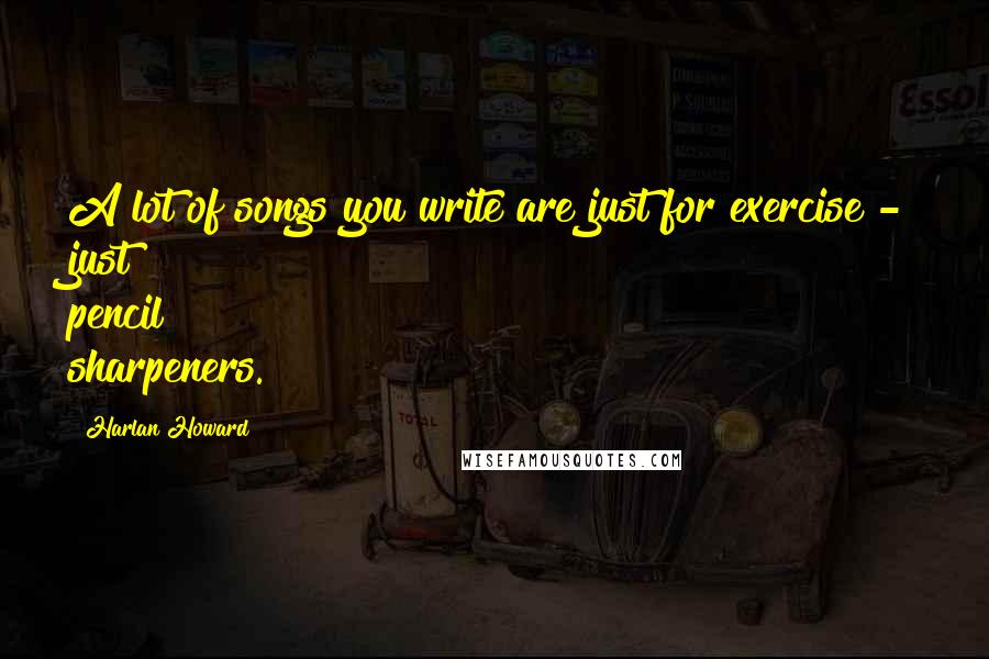 Harlan Howard Quotes: A lot of songs you write are just for exercise - just pencil sharpeners.