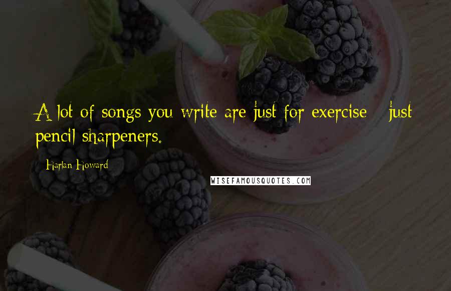 Harlan Howard Quotes: A lot of songs you write are just for exercise - just pencil sharpeners.