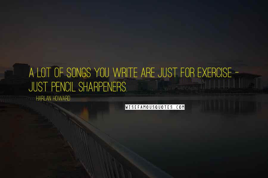 Harlan Howard Quotes: A lot of songs you write are just for exercise - just pencil sharpeners.