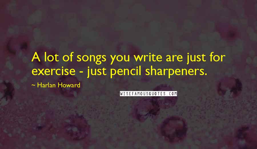 Harlan Howard Quotes: A lot of songs you write are just for exercise - just pencil sharpeners.