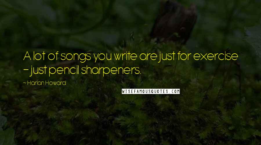 Harlan Howard Quotes: A lot of songs you write are just for exercise - just pencil sharpeners.