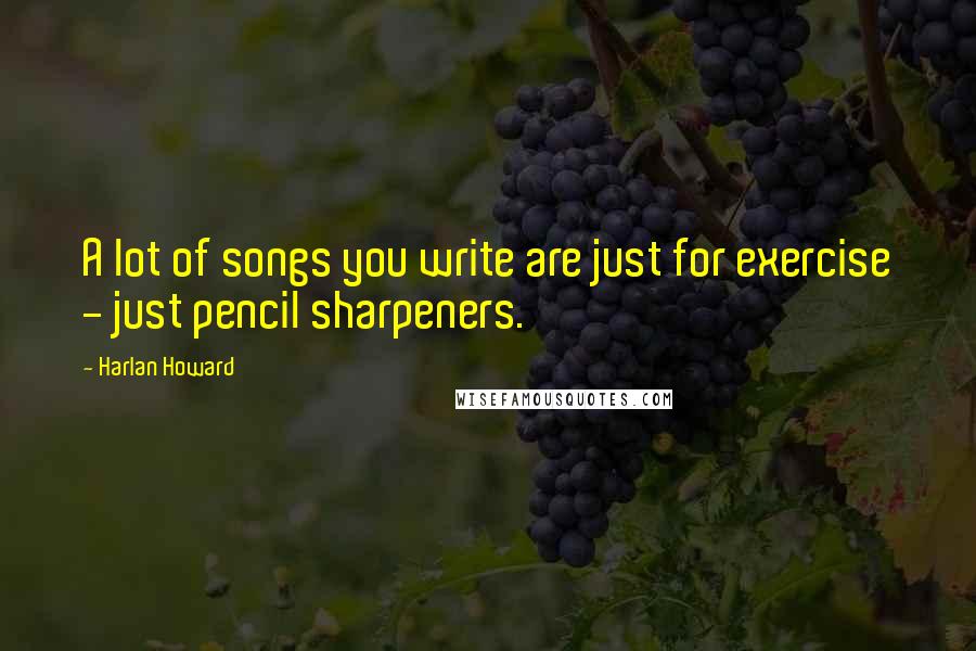 Harlan Howard Quotes: A lot of songs you write are just for exercise - just pencil sharpeners.