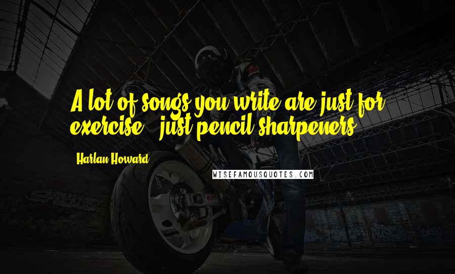 Harlan Howard Quotes: A lot of songs you write are just for exercise - just pencil sharpeners.