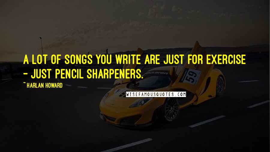 Harlan Howard Quotes: A lot of songs you write are just for exercise - just pencil sharpeners.