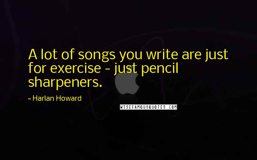 Harlan Howard Quotes: A lot of songs you write are just for exercise - just pencil sharpeners.