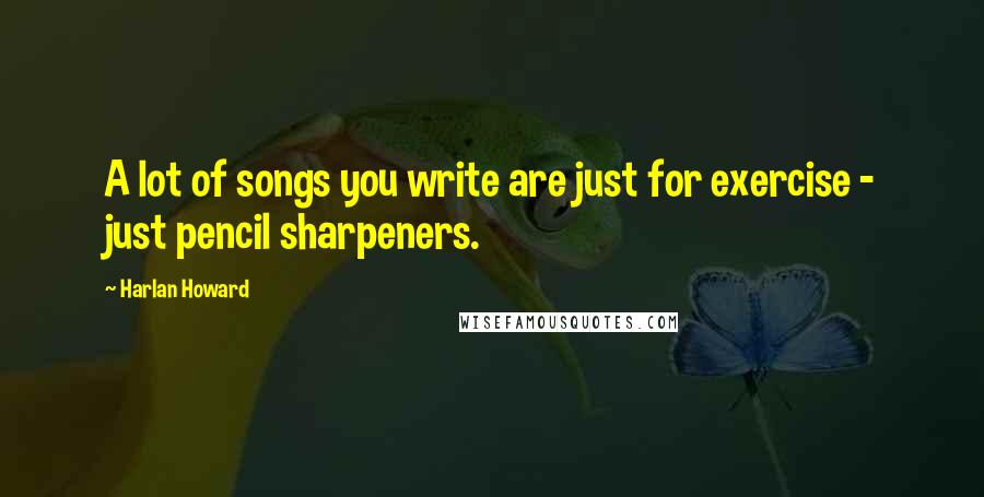 Harlan Howard Quotes: A lot of songs you write are just for exercise - just pencil sharpeners.