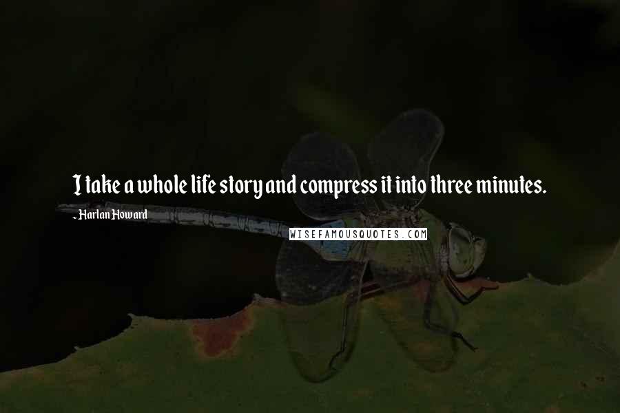 Harlan Howard Quotes: I take a whole life story and compress it into three minutes.