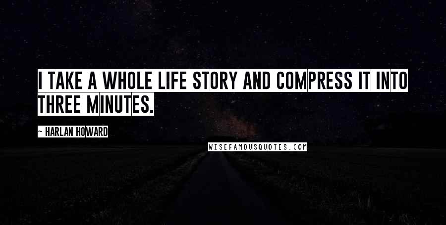 Harlan Howard Quotes: I take a whole life story and compress it into three minutes.