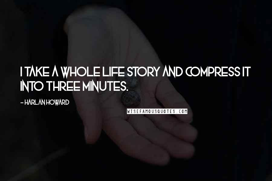 Harlan Howard Quotes: I take a whole life story and compress it into three minutes.