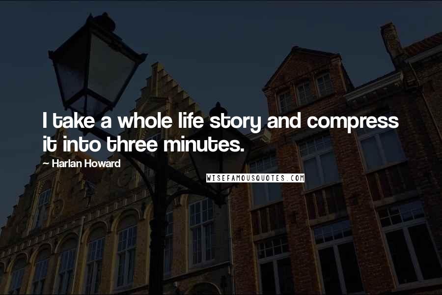 Harlan Howard Quotes: I take a whole life story and compress it into three minutes.