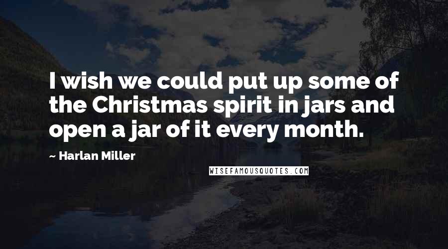 Harlan Miller Quotes: I wish we could put up some of the Christmas spirit in jars and open a jar of it every month.