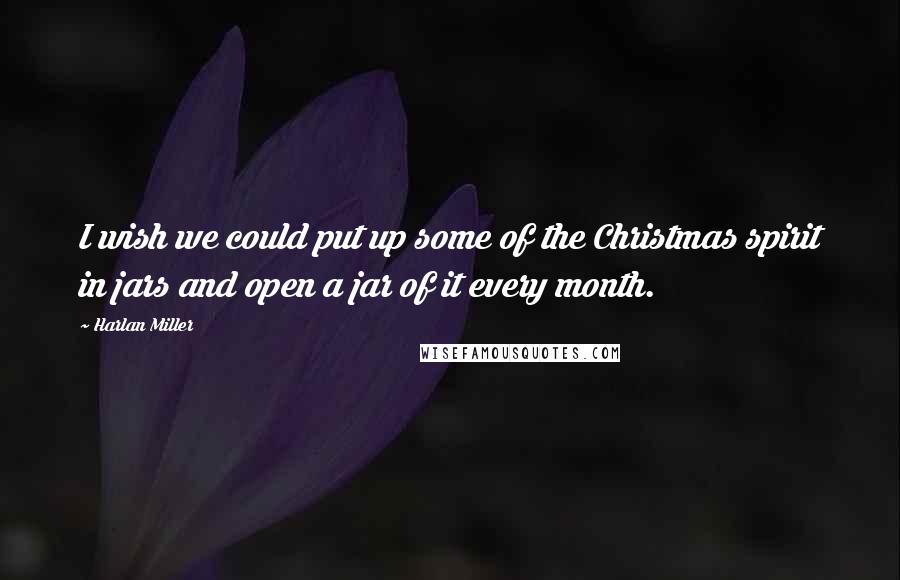 Harlan Miller Quotes: I wish we could put up some of the Christmas spirit in jars and open a jar of it every month.
