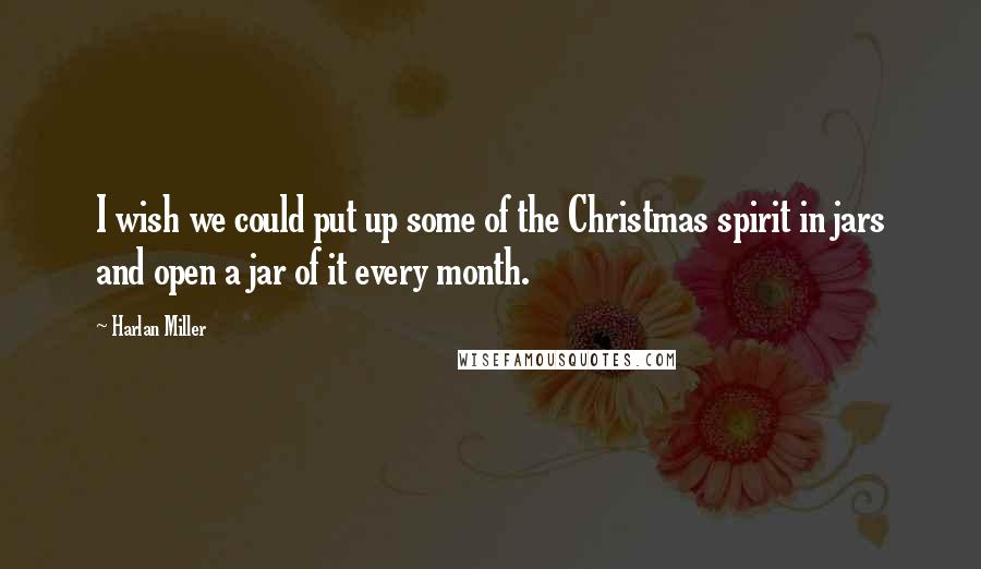 Harlan Miller Quotes: I wish we could put up some of the Christmas spirit in jars and open a jar of it every month.