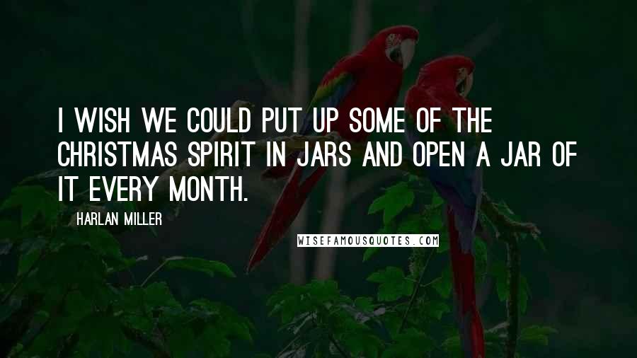 Harlan Miller Quotes: I wish we could put up some of the Christmas spirit in jars and open a jar of it every month.