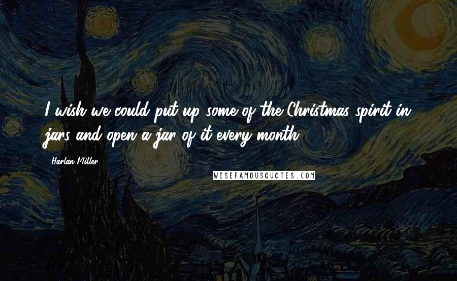 Harlan Miller Quotes: I wish we could put up some of the Christmas spirit in jars and open a jar of it every month.