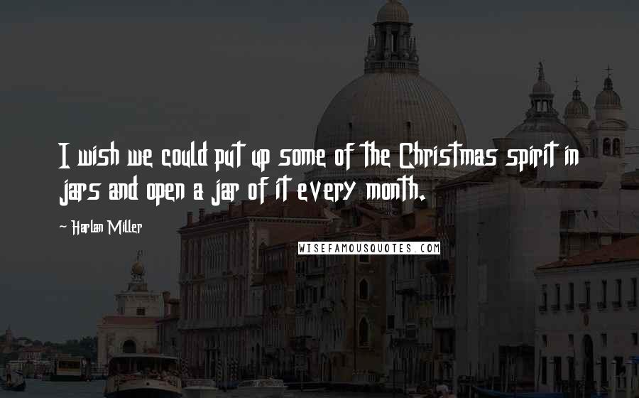 Harlan Miller Quotes: I wish we could put up some of the Christmas spirit in jars and open a jar of it every month.