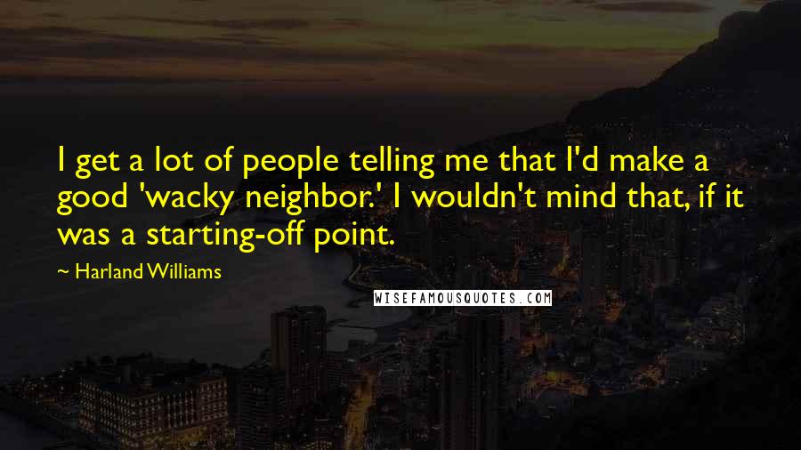 Harland Williams Quotes: I get a lot of people telling me that I'd make a good 'wacky neighbor.' I wouldn't mind that, if it was a starting-off point.