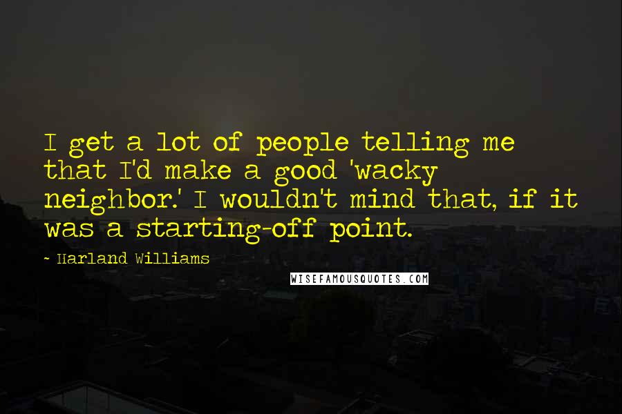 Harland Williams Quotes: I get a lot of people telling me that I'd make a good 'wacky neighbor.' I wouldn't mind that, if it was a starting-off point.
